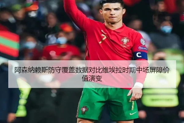 阿森纳赖斯防守覆盖数据对比维埃拉时期中场屏障价值演变